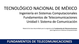 TECNOLÓGICO NACIONAL DE MÉXICO
Ingeniería en Sistemas Computacionales
Fundamentos de Telecomunicaciones
Unidad I: Sistema de Comunicación
Material de clase desarrollado para la asignatura de Fundamentos de Telecomunicaciones
para Ingeniería en Sistemas Computacionales
FUNDAMENTOS DE TELECOMUNICACIONES
 