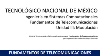 TECNOLÓGICO NACIONAL DE MÉXICO
Ingeniería en Sistemas Computacionales
Fundamentos de Telecomunicaciones
Unidad III: Modulación
Material de clase desarrollado para la asignatura de Fundamentos de Telecomunicaciones
para Ingeniería en Sistemas Computacionales
FUNDAMENTOS DE TELECOMUNICACIONES
 