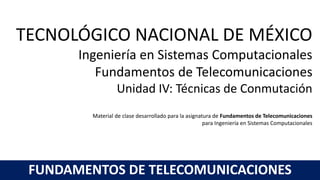 TECNOLÓGICO NACIONAL DE MÉXICO
Ingeniería en Sistemas Computacionales
Fundamentos de Telecomunicaciones
Unidad IV: Técnicas de Conmutación
Material de clase desarrollado para la asignatura de Fundamentos de Telecomunicaciones
para Ingeniería en Sistemas Computacionales
FUNDAMENTOS DE TELECOMUNICACIONES
 