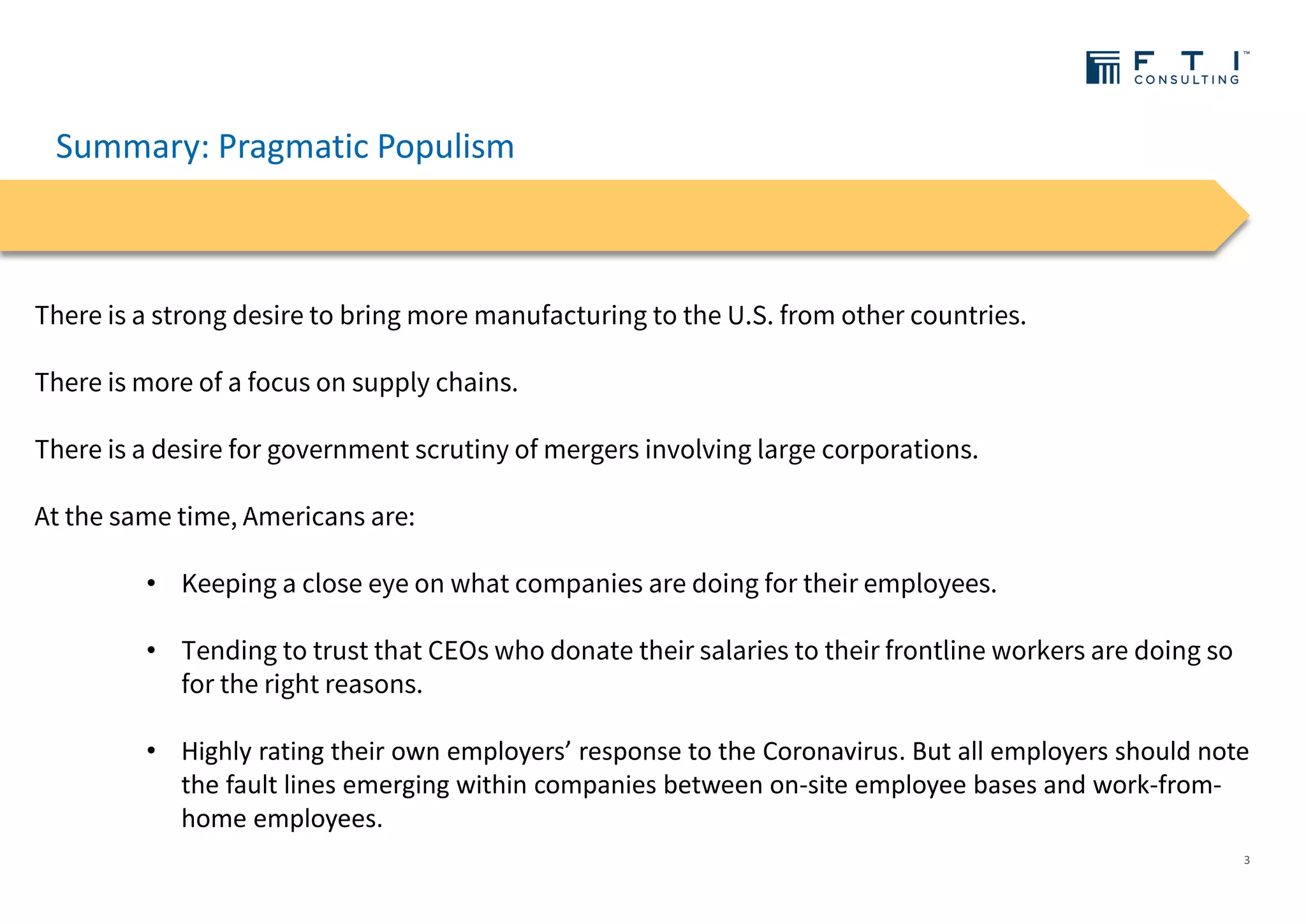 Summary: Pragmatic Populism
3
There is a strong desire to bring more manufacturing to the U.S. from other countries.
There is more of a focus on supply chains.
There is a desire for government scrutiny of mergers involving large corporations.
At the same time, Americans are:
• Keeping a close eye on what companies are doing for their employees.
• Tending to trust that CEOs who donate their salaries to their frontline workers are doing so
for the right reasons.
• Highly rating their own employers’ response to the Coronavirus. But all employers should note
the fault lines emerging within companies between on-site employee bases and work-from-
home employees.
 