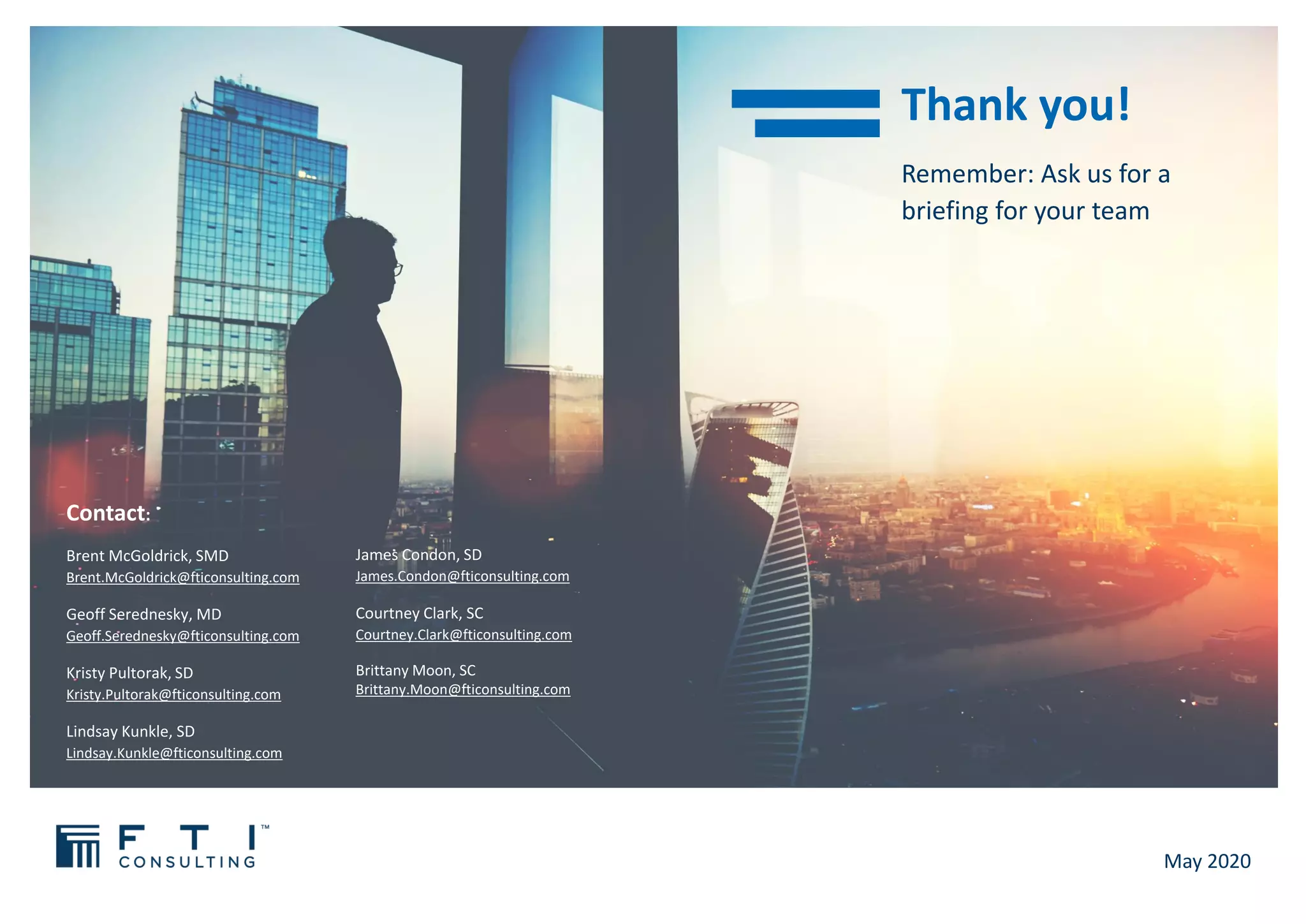 Remember: Ask us for a
briefing for your team
Thank you!
May 2020
Contact:
Brent McGoldrick, SMD
Brent.McGoldrick@fticonsulting.com
Geoff Serednesky, MD
Geoff.Serednesky@fticonsulting.com
Kristy Pultorak, SD
Kristy.Pultorak@fticonsulting.com
Lindsay Kunkle, SD
Lindsay.Kunkle@fticonsulting.com
James Condon, SD
James.Condon@fticonsulting.com
Courtney Clark, SC
Courtney.Clark@fticonsulting.com
Brittany Moon, SC
Brittany.Moon@fticonsulting.com
 