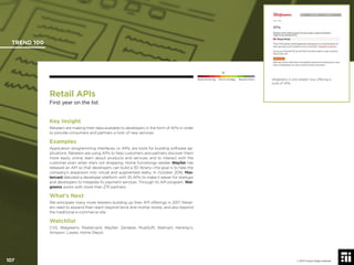 107 © 2017 Future Today Institute
Walgreens is one retailer now offering a
suite of APIs.
TREND 100
107 © 2017 Future Today Institute
Needs Monitoring Informs Strategy Requires Action
Retail APIs
First year on the list
Key Insight
Retailers are making their data available to developers in the form of APIs in order
to provide consumers and partners a host of new services.
Examples
Application programming interfaces, or APIs, are tools for building software ap-
plications. Retailers are using APIs to help customers and partners discover them
more easily online, learn about products and services and to interact with the
customer even when she’s not shopping. Home furnishings retailer Wayfair has
released an API so that developers can build a 3D library—the goal is to help the
company’s expansion into virtual and augmented realty. In October 2016, Mas-
tercard debuted a developer platform with 25 APIs to make it easier for startups
and developers to integrate its payment services. Through its API program, Wal-
greens works with more than 275 partners.
What’s Next
We anticipate many more retailers building up their API offerings in 2017. Retail-
ers need to expand their reach beyond brick and mortar stores, and also beyond
the traditional e-commerce site.
Watchlist
CVS; Walgreens; Mastercard; Wayfair; Zendesk; MuelSoft; Walmart; Hershey’s;
Amazon; Lowes; Home Depot
 