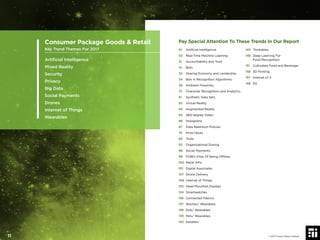 Pay Special Attention To These Trends In Our Report
01 Artiﬁcial Intelligence
02 Real-Time Machine Learning
13 Accountability and Trust
14 Bots
32 Sharing Economy and Lendership
34 Bias in Recognition Algorithms
36 Ambient Proximity
37 Character Recognition and Analytics
61 Synthetic Data Sets
63 Virtual Reality
64 Augmented Reality
65 360-degree Video
66 Holograms
67 Data Retention Policies
75 Prize Hacks
83 Trolls
93 Organizational Doxing
96 Social Payments
99 FOBO (Fear Of Being Ofﬂine)
100 Retail APIs
101 Digital Associates
107 Drone Delivery
108 Internet of Things
133 Head Mounted Displays
134 Smartwatches
136 Connected Fabrics
137 Women/ Wearables
138 Kids/ Wearables
139 Pets/ Wearables
142 Earables
143 Thinkables
148 Deep Learning For
Food Recognition
151 Cultivated Food and Beverage
156 3D Printing
157 Internet of X
158 5G
Consumer Package Goods & Retail
Key Trend Themes For 2017
Artiﬁcial Intelligence
Mixed Reality
Security
Privacy
Big Data
Social Payments
Drones
Internet of Things
Wearables
© 2017 Future Today Institute11
 