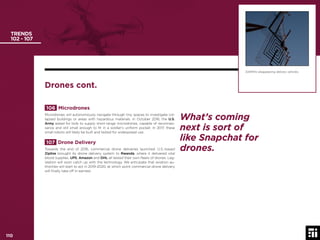110 © 2017 Future Today Institute
TRENDS
102 - 107
106 Microdrones
Microdrones will autonomously navigate through tiny spaces to investigate col-
lapsed buildings or areas with hazardous materials. In October 2016, the U.S.
Army asked for bids to supply short-range microdrones, capable of reconnais-
sance and still small enough to ﬁt in a soldier’s uniform pocket. In 2017, these
small robots will likely be built and tested for widespread use.
107 Drone Delivery
Towards the end of 2016, commercial drone deliveries launched. U.S.-based
Zipline brought its drone delivery system to Rwanda, where it delivered vital
blood supplies. UPS, Amazon and DHL all tested their own ﬂeets of drones. Leg-
islation will soon catch up with the technology. We anticipate that aviation au-
thorities will start to act in 2019-2020, at which point commercial drone delivery
will ﬁnally take off in earnest.
DARPA’s disappearing delivery vehicles.
Drones cont.
What’s coming
next is sort of
like Snapchat for
drones.
110
 