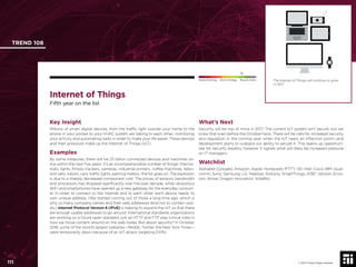 111 © 2017 Future Today Institute
The Internet of Things will continue to grow
in 2017.
TREND 108
111 © 2017 Future Today Institute
Needs Monitoring Informs Strategy Requires Action
Internet of Things
Fifth year on the list
What’s Next
Security will be top of mind in 2017. The current IoT system isn’t secure, but we
knew that even before the October hack. There will be calls for increased security
and regulation in the coming year, when the IoT nears an inﬂection point—and
development starts to outpace our ability to secure it. This opens up opportuni-
ties for security experts, however it signals what will likely be increased pressure
on IT managers.
Watchlist
Alphabet (Google); Amazon; Apple; Honeywell; IFTTT; GE; Intel; Cisco; IBM; Qual-
comm; Sony; Samsung; LG; Hadoop; Arduino; SmartThings; AT&T; Verizon; Erics-
son; Atmel; Dragon Innovation; littleBits
Key Insight
Millions of smart digital devices, from the trafﬁc light outside your home to the
phone in your pocket to your HVAC system are talking to each other, monitoring
your activity and automating tasks in order to make your life easier. These devices
and their protocols make up the Internet of Things (IoT).
Examples
By some measures, there will be 25 billion connected devices and machines on-
line within the next ﬁve years. It’s an incomprehensible number of things: thermo-
stats, lights, ﬁtness trackers, cameras, industrial printers, coffee machines, televi-
sion sets, robots, cars, trafﬁc lights, parking meters...the list goes on. The explosion
is due to a sharply decreased component cost. The prices of sensors, bandwidth
and processors has dropped signiﬁcantly over the past decade, while ubiquitous
WiFi and smartphones have opened up a new gateway for the everyday consum-
er. In order to connect to the Internet and to each other, each device needs its
own unique address. (We started running out of those a long time ago, which is
why so many company names and their web addresses tend not to contain vow-
els.) Internet Protocol Version 6 (IPv6) is helping to expand the IoT so that there
are enough usable addresses to go around. International standards organizations
are working on a future open standard, just as HTTP and FTP play critical roles in
how we move content around on the web today. But about security? In October
2016, some of the world’s largest websites—Reddit, Twitter, the New York Times—
were temporarily down because of an IoT attack targeting DVRs.
 