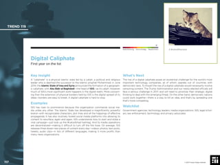 © 2017 Future Today Institute
A #catsofjihad post.
TREND 119
117 © 2017 Future Today Institute
Needs Monitoring Informs Strategy Requires Action
Digital Caliphate
First year on the list
What’s Next
The rise of a digital caliphate poses an existential challenge for the world’s most
important technology companies, all of whom operate out of countries with
democratic laws. To thwart the rise of a digital caliphate would necessarily involve
censoring content. The Trump Administration and our newly-elected ofﬁcials will
face a serious challenge in 2017, and will need to prioritize their strategic digital
thinking to deal with this emerging threat. On the other hand, democratic nations
could work together—there is a way to kill an idea, and that’s by spreading one
that’s more compelling.
Watchlist
Government agencies; technology leaders; media organizations; ISIS; legal schol-
ars; law enforcement; technology and privacy advocates
Key Insight
A “caliphate” is a physical Islamic state led by a caliph, a political and religious
leader who is deemed the successor to the Islamic prophet Muhammad. In June
2014, the Islamic State of Iraq and Syria announced the formation of a geograph-
ic caliphate, with Abu Bakr al Baghdadi—the head of ISIS—as its caliph. However,
much of ISIS’s most signiﬁcant work happens in the digital realm. More concern-
ing than the extension of physical borders held by ISIS is the digital spread of its
ideas—borders are easy to break. A digital caliphate is hard to stop.
Examples
ISIS has risen to prominence because the organization commands social me-
dia unlike any other. The Islamic State has developed a magniﬁcently powerful
brand—with recognizable characters, plot lines and all the trappings of effective
propaganda. It has also routinely fooled social media platforms into allowing its
content to resurface, again and again. ISIS understands how to start and stoke a
viral campaign—just look up the #catsofjihad hashtag. And its media operations
are decentralized—making it difﬁcult to turn off the ﬁre hose. On average, ISIS
releases three dozen new pieces of content every day—videos, photos, text posts,
tweets, audio clips—in lots of different languages, making it more proliﬁc than
many news organizations.
 