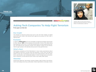 © 2017 Future Today Institute
Tashfeen Malik and Syed Farook killed 14
people and seriously injured 22 in a terrorist
attack in San Bernardino, California.
TREND 120
118 © 2017 Future Today Institute
Needs Monitoring Informs Strategy Requires Action
Asking Tech Companies To Help Fight Terrorism
First year on the list
Key Insight
The strength of terrorism groups has much to do with their mastery of digital
tools and social media. Now, government agencies are asking for their help in
ﬁghting back.
Examples
In 2016, the White House met with the leaders of large technologies asking them
to help “disrupt” ISIS’s online presence and activities. Some of the ideas being
discussed both within the U.S. and other governments include loosening encryp-
tion, and ﬁltering and censoring content, and making it easier for law enforce-
ment to gain access to the devices and accounts of accused terrorists.
What’s Next
Technology companies will ﬁnd themselves in many more conversations about
the spread of terrorism via their tools and networks. In 2017, they will likely be
asked to have new conversations with the Trump Administration. But the ques-
tions—and answers—are complicated. Better to think through policy and proce-
dure in advance, so that decisions don’t have to be made under duress.
Watchlist
Government agencies; technology company leaders; legal scholars; law enforce-
ment; technology and privacy advocates; media organizations; everyday citizens
 