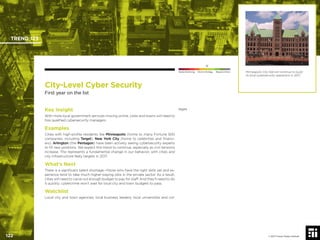© 2017 Future Today Institute
Minneapolis City Hall will continue to build
its local cybersecurity operations in 2017.
TREND 123
122 © 2017 Future Today Institute
Needs Monitoring Informs Strategy Requires Action
City-Level Cyber Security
First year on the list
legesKey Insight
With more local government services moving online, cities and towns will need to
hire qualiﬁed cybersecurity managers.
Examples
Cities with high-proﬁle residents like Minneapolis (home to many Fortune 500
companies, including Target), New York City (home to celebrities and ﬁnanci-
ers), Arlington (the Pentagon) have been actively seeing cybersecurity experts
to ﬁll new positions. We expect this trend to continue, especially as civil tensions
increase. This represents a fundamental change in our behavior, with cities and
city infrastructure likely targets in 2017.
What’s Next
There is a signiﬁcant talent shortage—those who have the right skills set and ex-
perience tend to take much higher-paying jobs in the private sector. As a result,
cities will need to carve out enough budget to pay for staff. And they’ll need to do
it quickly: cybercrime won’t wait for local city and town budgets to pass.
Watchlist
Local city and town agencies; local business leaders; local universities and col-
 