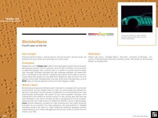 © 2017 Future Today Institute
This Lexus concept car uses a driver’s
biometric data to glow every time the
driver’s heart beats.
TREND 132
127 © 2017 Future Today Institute
Needs Monitoring Informs Strategy Requires Action
Biointerfaces
Fourth year on the list
Watchlist
Design Lab; Lexus; Carnegie Mellon; Microsoft; University of Michigan; Uni-
versity of Pennsylvania’s Nano/Bio Interface Center; the Center for BioInterface
Resarch at Georgia Tech
Key Insight
Pressure-sensitive fabrics, optical sensors and bio-acoustic sensing arrays are
transforming your hands, arms and legs into control pads.
Examples
Researchers at the Design Lab in Berlin have developed a glove that has embed-
ded pressure sensors, which could soon give the gift of limitless communication
to deaf-blind people, who currently rely on a system of tactile (hand-to-hand)
sign language. Software translates the sign language alphabet into digital text
and is connected to the Internet—meaning that anyone will be able to commu-
nicate freely with people who are deaf-blind. Meantime, sales of smart TVs with
gesture control have increased year over year. Some auto manufacturers, such as
BMW, have introduced gesture controls into their ﬂagship models.
What’s Next
Biointerface and gestural interfaces aren’t intended to compete with touchscreen
environments, but are instead meant to help us communicate and operate our
devices in new ways. The next iteration of gestures is to combine them with more
sophisticated technologies. We expect to see more wearable interfaces—with
smartphone touchscreens as remote controls—in the coming year. We’ll also see
new interfaces in cars, which will allow drivers to use gesture to control the dash-
board and will use in-seat sensors to determine whether a driver is falling asleep.
Lexus recently released a concept car video showing how cars might recognize
and react to our emotions. For many designers, the next evolution in tangible
interfaces remains the ability to make traditional interfaces disappear entirely,
instead allowing us to make small gestures and use our voices to control the ma-
chines in our lives.
 