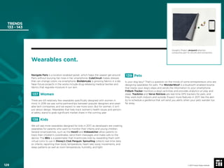 129 © 2017 Future Today Institute
TRENDS
133 - 143
Navigate Paris is a location-enabled jacket, which helps the wearer get around
Paris without burying her nose in her smartphone. CuteCircuit makes dresses
that can change colors via smartphone. Biofabricate is growing fabrics in a lab.
Near-future projects in the works include drug-releasing medical textiles and
fabrics that regulate moisture in our skin.
137 Women
There are still relatively few wearables speciﬁcally designed with women in
mind. In 2016 we saw some partnerships between popular designers and wear-
able tech companies, and we expect to see more soon. But for women, it isn’t
just about design. Wearables that help track women’s health issues and person-
al safety stand to grab signiﬁcant market share in the coming year.
138 Kids
We will see more wearables designed for kids in 2017, as developers are creating
wearables for parents who want to monitor their infants and young children.
Several smartwatches, such as the HereO and Kidswatcher allow parents to
track their children’s coordinates, send them messages and make calls to the
device. The iBitz is a pedometer that incentivizes kids by rewarding them with
virtual coins to use in Disney’s Club Penguin. Sproutling collects real-time data
on infants, reporting their body temperature, heart rate, body movements, and
sleep patterns as well as room temperature, humidity, and light.
Google’s Project Jacquard attaches
conductive yarn to circuits and connectors.
Wearables cont.
139 Pets
Is your dog lazy? That’s a question on the minds of some entrepreneurs who are
designing wearables for pets. The WonderWoof is a bluetooth-enabled bowtie
that tracks your dog’s steps and sends the information to your smartphone.
FitBark Tracker monitors a dog’s activities and provides analytics on play and
sleep. Trackimo and Verve Retrieve are real-time GPS trackers for pets, and
they work both indoors and outside. Expect more features in 2017, like the abil-
ity to schedule a geofence that will send you alerts when your pets wander too
far away.
© 2017 Future Today Institute129
 