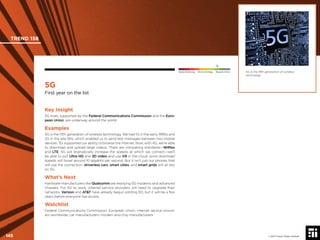 © 2017 Future Today Institute
5G is the ﬁfth generation of wireless
technology.
TREND 158
145 © 2017 Future Today Institute
Needs Monitoring Informs Strategy Requires Action
5G
First year on the list
Key Insight
5G trials, supported by the Federal Communications Commission and the Euro-
pean Union, are underway around the world.
Examples
5G is the ﬁfth generation of wireless technology. We had 1G in the early 1990s and
2G in the late 90s, which enabled us to send text messages between two mobile
devices. 3G supported our ability to browse the internet. Now, with 4G, we’re able
to download and upload large videos. There are competing standards—WiMax
and LTE. 5G will dramatically increase the speeds at which we connect—we’ll
be able to pull Ultra HD and 3D video and use VR in the cloud, since download
speeds will hover around 10 gigabits per second. But it isn’t just our phones that
will use the connection: driverless cars, smart cities, and smart grids will all rely
on 5G.
What’s Next
Hardware manufacturers like Qualcomm are readying 5G modems and advanced
chipsets. For 5G to work, internet service providers will need to upgrade their
networks. Verizon and AT&T have already begun piloting 5G, but it will be a few
years before everyone has access.
Watchlist
Federal Communications Commission; European Union; internet service provid-
ers worldwide; car manufacturers; modem and chip manufacturers
 