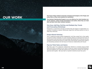 The Future Today Institute researches emerging technologies at the fringes and
tracks them as they move towards the mainstream.
The Institute’s Membership Program is our core offering. Our client members val-
ue the research, custom trends presentations and events, where they can meet
with and learn from other Institute members.
One Hour, Half-Day, Full-Day and Multiple-Day Trends
and Forecasting Workshops
Presenting a customized overview of trends that will impact an organization, as-
sociation, company or group. Workshops range from half-day sessions to two or
three-day intensives.
Project-Based Advising
This is traditional project-based engagement, and they range from a few weeks
to several months. Examples: An auto company asked us to forecast the future of
driving, given what we know to be true today. We worked with a ﬁnancial services
company to forecast the future of credit cards. We advised a government agency
on forecasting scenarios for the future of America’s relationship with Russia.
Pop-Up Think Tanks and Salons
We draw upon FTI’s extensive professional network to convene pop-up think
tanks and salons on behalf of our clients. Using our unique convening framework,
we bring together your staff with experts from outside your industry for fresh per-
spective and insights. We host them on behalf of clients all over the world.
OUR WORK
© 2017 Future Today Institute148
 