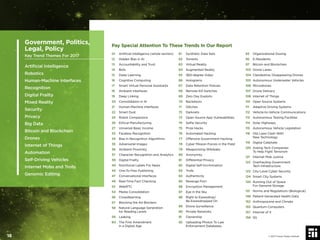 Pay Special Attention To These Trends In Our Report
01 Artiﬁcial Intelligence (whole section)
12 Hidden Bias in AI
13 Accountability and Trust
14 Bots
15 Deep Learning
16 Cognitive Computing
17 Smart Virtual Personal Assistants
18 Ambient Interfaces
19 Deep Linking
20 Consolidation in AI
21 Human-Machine Interfaces
22 Smart Dust
24 Robot Companions
26 Ethical Manufacturing
27 Universal Basic Income
33 Faceless Recognition
34 Bias in Recognition Algorithms
35 Adversarial Images
36 Ambient Proximity
37 Character Recognition and Analytics
39 Digital Frailty
40 Nutritional Labels For News
43 One-To-Few Publishing
47 Conversational Interfaces
49 Real-Time Fact Checking
52 WebRTC
54 Media Consolidation
56 Crowdlearning
57 Blocking the Ad Blockers
58 Natural Language Generation
for Reading Levels
59 Leaking
60 The First Amendment
in a Digital Age
61 Synthetic Data Sets
62 Torrents
63 Virtual Reality
64 Augmented Reality
65 360-degree Video
66 Holograms
67 Data Retention Policies
68 Remote Kill Switches
69 Zero Day Exploits
70 Backdoors
71 Glitches
72 Darknets
73 Open Source App Vulnerabilities
74 Selﬁe Security
75 Prize Hacks
76 Automated Hacking
77 Offensive Government Hacking
78 Cyber Mission Forces in the Field
79 Weaponizing Wikileaks
80 Anonymity
81 Differential Privacy
82 Digital Self-Incrimination
83 Trolls
84 Authenticity
85 Revenge Porn
86 Encryption Management
87 Eye in the Sky
88 Right to Eavesdrop/
Be Eavesdropped On
89 Drone Surveillance
90 Private Networks
91 Ownership
92 Uploading Photos To Law
Enforcement Databases
93 Organizational Doxing
95 E-Residents
97 Bitcoin and Blockchain
103 Drone Lanes
104 Clandestine, Disappearing Drones
105 Autonomous Underwater Vehicles
106 Microdrones
107 Drone Delivery
108 Internet of Things
110 Open Source Systems
111 Adaptive Driving Systems
112 Vehicle-to-Vehicle Communications
113 Autonomous Testing Facilities
114 Solar Highways
115 Autonomous Vehicle Legislation
118 Old Laws Clash With
New Technology
119 Digital Caliphate
120 Asking Tech Companies
To Help Fight Terrorism
121 Internet Mob Justice
122 Overhauling Government
Tech Infrastructure
123 City-Level Cyber Security
124 Smart City Systems
130 Running Out of Space
For Genome Storage
131 Norms and Regulations (Biological)
146 Patient-Generated Health Data
152 Anthropocene and Climate
155 Quantum Computers
157 Internet of X
158 5G
Human Resources
Government, Politics,
Legal, Policy
Key Trend Themes For 2017
Artiﬁcial Intelligence
Robotics
Human-Machine Interfaces
Recognition
Digital Frailty
Mixed Reality
Security
Privacy
Big Data
Bitcoin and Blockchain
Drones
Internet of Things
Automation
Self-Driving Vehicles
Internet Mobs and Trolls
Genomic Editing
© 2017 Future Today Institute18
 