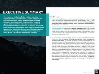 Key Takeaways
• Convergence: In 2017, a critical mass of emerging technologies will start to converge,
ﬁnding advanced uses beyond initial testing and applied research. That’s a signal
worth paying attention to. We have devoted extra attention to artiﬁcial intelligence,
mixed reality, object recognition systems, robots, autonomous vehicles, genomics,
bioelectronics and automation.
• Artiﬁcial Intelligence: For the ﬁrst time, artiﬁcial intelligence research has advanced
enough that it is now a core component of most of our trends. It is vitally important
that all decision-makers within an organization familiarize themselves with what AI
is, what it is not, and why it matters. We have included an AI Primer in our Trend Re-
port this year to aid in that effort.
• Crossover Trends: Leaders must pay attention to signals outside their immediate
industries. In 2017 and beyond, technology developments in one industry sector
will impact many others. For example, why should a logistics company like UPS or a
grocery store chain like Kroger pay close attention to gene editing? Well...advance-
ments in the CRISPR gene editing technique will lead to seeds for hyper-productive
plants that require just a few feet of space and don’t need much water. Those plants
could be farmed within dense urban areas, decreasing a reliance on local grocery
stores. This would impact merchants, importers, truck drivers, UPC code sticker pro-
viders, and marketing agencies, which would all experience a loss in proﬁt. It would
devastate the farmers in countries such as Brazil, Thailand and Mexico, who could
rise up or revolt, causing political instability in those countries. This scenario isn’t
guaranteed, but it is plausible, and it’s why UPS and Kroger should at least have
gene editing on their 2017 radar. We can very easily build scenarios connecting the
dots between myriad technologies, companies and industry sectors. For that rea-
son, we encourage you to pay close attention to technology trends adjacent to
your industry.
EXECUTIVE SUMMARY
Our mission at the Future Today Institute is to help
organizations see around corners. Leaders tend to make
bad decisions under duress. When surprised by a new,
disruptive technology, their “ﬂight-or-ﬁght” response
system kicks in, and they either ignore important tech
trends and imperil their companies, or they act rashly and
make ill-informed investments. Right now, all organizations,
regardless of their size and scope, should be paying close
attention to the fringe so that when a new technology
arises, teams can evaluate their options rationally.
© 2017 Future Today Institute3
 