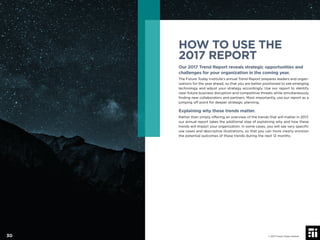 HOW TO USE THE
2017 REPORT
Our 2017 Trend Report reveals strategic opportunities and
challenges for your organization in the coming year.
The Future Today Institute’s annual Trend Report prepares leaders and organ-
izations for the year ahead, so that you are better positioned to see emerging
technology and adjust your strategy accordingly. Use our report to identify
near-future business disruption and competitive threats while simultaneously
ﬁnding new collaborators and partners. Most importantly, use our report as a
jumping off point for deeper strategic planning.
Explaining why these trends matter.
Rather than simply offering an overview of the trends that will matter in 2017,
our annual report takes the additional step of explaining why and how these
trends will impact your organization. In some cases, you will see very speciﬁc
use cases and descriptive illustrations, so that you can more clearly envision
the potential outcomes of these trends during the next 12 months.
© 2017 Future Today Institute30
 