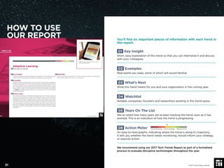 You’ll ﬁnd six important pieces of information with each trend in
this report.
01 Key Insight
Short, easy explanation of this trend so that you can internalize it and discuss
with your colleagues.
02 Examples
Real-world use cases, some of which will sound familiar.
03 What’s Next
What this trend means for you and your organization in the coming year.
04 Watchlist
Notable companies, founders and researchers working in this trend space.
05 Years On The List
We’ve noted how many years we’ve been tracking the trend, even as it has
evolved. This is an indication of how the trend is progressing.
06 Action Meter
An easy-to-read graphic indicating where the trend is along it’s trajectory.
It tells you whether the trend needs monitoring, should inform your strategy,
or requires action.
We recommend using our 2017 Tech Trends Report as part of a formalized
process to evaluate disruptive technologies throughout the year.
© 2017 Future Today Institute
Needs Monitoring Informs Strategy Requires Action
31
01
05
02
03
06
04
HOW TO USE
OUR REPORT
 