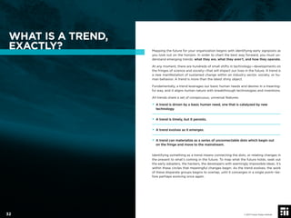 WHAT IS A TREND,
EXACTLY? Mapping the future for your organization begins with identifying early signposts as
you look out on the horizon. In order to chart the best way forward, you must un-
derstand emerging trends: what they are, what they aren’t, and how they operate.
At any moment, there are hundreds of small shifts in technology—developments on
the fringes of science and society—that will impact our lives in the future. A trend is
a new manifestation of sustained change within an industry sector, society, or hu-
man behavior. A trend is more than the latest shiny object.
Fundamentally, a trend leverages our basic human needs and desires in a meaning-
ful way, and it aligns human nature with breakthrough technologies and inventions.
All trends share a set of conspicuous, universal features:
• A trend is driven by a basic human need, one that is catalyzed by new
technology.
• A trend is timely, but it persists.
• A trend evolves as it emerges.
• A trend can materialize as a series of unconnectable dots which begin out
on the fringe and move to the mainstream.
Identifying something as a trend means connecting the dots, or relating changes in
the present to what’s coming in the future. To map what the future holds, seek out
the early adopters, the hackers, the developers with seemingly impossible ideas. It’s
within these circles that meaningful changes begin. As the trend evolves, the work
of these disparate groups begins to overlap, until it converges in a single point—be-
fore perhaps evolving once again.
© 2017 Future Today Institute32
 