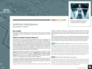 Artiﬁcial Intelligence
Second year on the list
Key Insight
Many facets of artiﬁcial intelligence (AI) have made our list since we ﬁrst started
publishing this report a decade ago. For 2017, we have grouped them all under
one trend.
What You Need To Know About AI
Think about AI as the next layer of technology that will be integrated into
everything you do professionally. Simply put, AI is a branch of computer sci-
ence in which computers are programmed to do things that normally require
human intelligence. This includes learning, reasoning, problem-solving, under-
standing language and perceiving a situation or environment. AI is an extremely
large, broad ﬁeld, which uses its own computer languages and even special kids
of computer networks WHICH are modeled on our human brains. The idea that
we might someday create artiﬁcially intelligent, sentient robots was ﬁrst sug-
gested by prominent philosophers in the mid-1600s.
There are two kinds of AI: weak (or “narrow”) and strong (or “general”). When
Netﬂix makes recommendations to you, or Amazon displays books you might
like to read, that’s narrow AI. The H.A.L. supercomputer from 2001: A Space
Odyssey, which was not only sentient, but decided it no longer had use for us
humans, is a representation of artiﬁcial general intelligence.
For the past six decades, researchers have been modeling AI using our own hu-
man brain as inspiration. Neural networks are the basic computer architecture
that attempts to mimic some of what we know about how the human brain and
central nervous system transfers signals.
A neural network is the place where information is sent and received, and a
program is the set of meticulous, step-by-step instructions that tell a system
precisely what to do so that it will accomplish a speciﬁc task. How you want
the computer to get from start to ﬁnish—essentially, a set of rules—is the “algo-
rithm.”
Machine learning programs run on neural networks and analyze data in order to
help computers ﬁnd new things without being explicitly programmed where to
look. Within the ﬁeld of AI, machine learning is useful because it can help com-
puters to predict and make real-time decisions without human intervention.
001 Deep Neural Networks (see also “Deep Learning”)
Deep learning is a relatively new branch of machine learning, and it will soon be
an invisible part of every organization. Programmers use special deep learning
algorithms alongside a corpus of data—typically many terabytes of text, images,
videos, speech and the like. The system is trained to learn on its own. While con-
ceptually, deep learning isn’t new, what’s changed recently is the amount of com-
pute power and the volume of data that’s become available. In practical terms,
this means that more and more human processes will be automated. Including
the writing of software, which computers will soon start to do themselves.
002 Real-Time Machine Learning
It is recently possible to use a continual ﬂow of transactional data and adjust
models in real-time. Potential use cases include: matching customers to the right
product as they are looking at a website, re-writing content on a site to match the
needs of each individual user, real-time fraud detection, and security measures
such as authenticating someone based on her typing habits.
TRENDS
001 - 013
© 2017 Future Today Institute
Needs Monitoring Informs Strategy Requires Action
35
HBO’s new series Westworld contemplates
a world in which artiﬁcially intelligent
humanoids are built for our amusement.
 