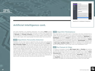 37 © 2017 Future Today Institute
TRENDS
001 - 013
010 Algorithm Marketplaces
Most organizations can’t staff a team of developers who have unlimited time to
create, test and reﬁne algorithms. As a result, communities of developers are of-
fering up their algorithms in emerging algorithm marketplaces. Algorithmia and
DataMapper are a sort of Amazon for algorithms, where developers can upload
their work to the cloud and receive payment when others pay to access it. DataXu
offers a marketplace for its proprietary algorithms. PrecisionHawk has launched
a marketplace for predictive agriculture algos. A number of other networks, such
as Nara Logics, MetaMind, Clarifai offer tools for developers to build deep learn-
ing into any application. Look for even more niche marketplaces in 2017.
011 Pre-Trained AI Chips
A number of companies, including IBM, Google, Intel and Movidius, are working
on extremely powerful chips, and some come pre-trained. In short, this means
that the chips are ready to work on AI projects. Google’s chip is called a Tensor
Processing Unit (or TPU), and was speciﬁcally built for the deep learning branch
of AI. It is designed to work with the company’s TensorFlow system. For refer-
ence, TPUs are what was used in the famous AlphaGo match between Goog-
le’s DeepMind system and a world Go champion. Marketing pre-trained chips to
businesses will speed up commercialization and as a result will further R&D.
and online identities is an emerging application. Irish startup Sedicii recently
launched its zero-proof software, which promises to reduce fraud. Researchers
at Microsoft and Princeton University are working on a zero-knowledge proof
so that inspectors can identify something as a nuclear weapon without requiring
them to take it apart, which would spread information about how to build one.
009 Algorithmic Personality Detection
Marketers will soon have access to algorithms that can assess your personality
and predict your speciﬁc needs and desires. Nashville-based startup Crystal and
IBM’s Personality Insights both use social data and will rewrite everything from
emails to resumes based on each of your intended recipients. Meanwhile, some
life insurance underwriters are attempting to assess your personality—via your
magazine and website subscriptions, the photos you post to social media, and
more—in order to determine how risky an investment you are. Some lenders have
used personality algorithms to predict your future ﬁnancial transactions. (The
data show that if you look at two people with the same professional and personal
circumstances, the one with a higher college G.P.A. will be more likely to pay off
a debt.) Algorithms will harness your data in order to assess your predicted suc-
cess at work, how likely you are to bounce around jobs and more.
Artiﬁcial Intelligence cont.
© 2017 Future Today Institute
Algorithmia is a marketplace for algorithms.
37
 