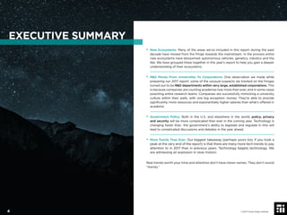 • New Ecosystems: Many of the areas we’ve included in this report during the past
decade have moved from the fringe towards the mainstream. In the process entire
new ecosystems have blossomed: autonomous vehicles, genetics, robotics and the
like. We have grouped these together in this year’s report to help you gain a deeper
understanding of their ecosystems.
• R&D Moves From Universities To Corporations: One observation we made while
preparing our 2017 report: some of the unusual suspects we tracked on the fringes
turned out to be R&D departments within very large, established corporations. This
is because companies are courting academia now more than ever, and in some cases
poaching entire research teams. Companies are successfully mimicking a university
culture within their walls, with one big exception: money. They’re able to provide
signiﬁcantly more resources and exponentially higher salaries than what’s offered in
academe.
• Government Policy: Both in the U.S. and elsewhere in the world, policy, privacy
and security will be more complicated than ever in the coming year. Technology is
changing faster than the government’s ability to legislate and regulate it—this will
lead to complicated discussions and debates in the year ahead.
• More Trends Than Ever: Our biggest takeaway (perhaps yours too, if you took a
peak at the very end of the report) is that there are many more tech trends to pay
attention to in 2017 than in previous years. Technology begets technology. We
are witnessing an explosion in slow motion.
Real trends worth your time and attention don’t have clever names. They don’t sound
“trendy.”
EXECUTIVE SUMMARY
© 2017 Future Today Institute4
 