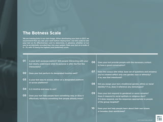 41 © 2017 Future Today Institute
We are training bots in our own image. When developing your bots in 2017, we
recommend that you rate your work before deployment. Use this scale to rate
your bot on its effectiveness—and to determine, in advance, whether or not
you’ve accidentally encoded bias into your system. Rate your bot on a scale of
0 - 10, with 10 being the highest (and preferred) score
The Botness Scale
01 Is your bot’s purpose explicit? Will people interacting with your
bot clearly understand what its purpose is after the ﬁrst few
interactions?
02 Does your bot perform its designated function well?
03 Is your bot easy to access, either on a designated platform
or across platforms?
04 Is it intuitive and easy to use?
05 Does your bot help people learn something new, or does it
effectively reinforce something that people already know?
06 Does your bot provide people with the necessary context
to have a good conversation?
07 Does the corpus (the initial, base set of questions and answers)
you’ve created reﬂect only one gender, race or ethnicity?
If so, was that intentional?
08 Did you assign your bot a traditional gender, ethnic or racial
identity? If so, does it reference any stereotypes?
09 Does your bot respond to gendered or sexist remarks?
Does it respond to racial epithets or religious slurs?
If it does respond, are the responses appropriate to people
of the group targeted?
10 Does your bot help people learn about their own biases
or broaden their worldviews?
© 2017 Future Today Institute
 