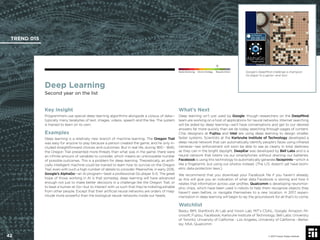 © 2017 Future Today Institute
Deep Learning
Second year on the list
Key Insight
Programmers use special deep learning algorithms alongside a corpus of data—
typically many terabytes of text, images, videos, speech and the like. The system
is trained to learn on its own.
Examples
Deep learning is a relatively new branch of machine learning. The Oregon Trail
was easy for anyone to play because a person created the game, and he only in-
cluded straightforward choices and outcomes. But in real life, during 1810 - 1840,
the Oregon Trail presented more threats than what was in the game: there were
an inﬁnite amount of variables to consider, which means an unknowable number
of possible outcomes. This is a problem for deep learning. Theoretically, an artiﬁ-
cially intelligent machine could be trained to learn how to survive on the Oregon
Trail, even with such a high number of details to consider. Meanwhile, in early 2016,
Google’s AlphaGo—an AI program—beat a professional Go player 5-0. The great
hope of those working in AI is that someday, deep learning will have advanced
enough not just to make better decisions in a challenge like the Oregon Trail, or
to beat a human at Go—but to interact with us such that they’re indistinguishable
from other people. Except that their artiﬁcial neural networks are orders of mag-
nitude more powerful than the biological neural networks inside our heads.
What’s Next
Deep learning isn’t just used by Google, though researchers on the DeepMind
team are working on a host of applications for neural networks. Internet searching
will be aided by deep learning—we’ll have conversations and get to our desired
answers far more quickly than we do today searching through pages of content.
Chip designers at Fujitsu and Intel are using deep learning to design smaller,
faster systems. Scientists at the Karlsruhe Institute of Technology developed a
deep neural network that can automatically identify people’s faces using infrared
cameras—law enforcement will soon be able to see as clearly in total darkness
as they can in the bright daylight. DeepEar was developed by Bell Labs and is a
neural network that listens via our smartphones without draining our batteries.
Facebook is using this technology to automatically generate faceprints—which is
like a ﬁngerprint, but using our photos instead. (The U.S. doesn’t yet have biom-
etric data protection laws.)
We recommend that you download your Facebook ﬁle if you haven’t already,
as this will give you an indication of what data Facebook is storing and how it
relates that information across user proﬁles. Qualcomm is developing neuromor-
phic chips, which have been used in robots to help them recognize objects they
haven’t seen before, or navigate themselves to a new location. In 2017, experi-
mentation in deep learning will begin to lay the groundwork for all that’s to come.
Watchlist
Baidu; IBM; Stanford’s AI Lab and Vision Lab; MIT’s CSAIL; Google; Amazon; Mi-
crosoft; Fujitsu, Facebook; Karlsruhe Institute of Technology; Bell Labs; University
of Toronto; University of California - Los Angeles, University of California - Berke-
ley; NSA; Qualcomm
Google’s DeepMind challenge a champion
Go player to a game—and won.
TREND 015
42 © 2017 Future Today Institute
Needs Monitoring Informs Strategy Requires Action
 