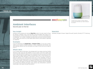 © 2017 Future Today Institute
Ambient Interfaces
Second year on the list
Key Insight
Ambient music pioneer and visionary Brian Eno wrote in his liner notes for Music
for Airports: “Ambient music must be able to accommodate many levels of lis-
tening attention without enforcing one in particular; it must be as ignorable as it
is interesting.” Our modern interfaces are becoming more and more like ambient
music—able to do more for us with fewer direct actions, yet still able to captivate
our attention.
Examples
If you’ve interacted with Google Now or Amazon’s Alexa, or if you own a smart-
watch, you’ve used an ambient interface. It listens—ﬁguratively and literally—and
automatically delivers you the information you need to know, just as you need to
know it.
What’s Next
In our modern age of information, the average adult now makes more than 10,000
decisions a day: some big, like whether or not to invest in the stock market, and
some small, like whether to glance at your mobile phone when you see the screen
light up. What makes ambient design so tantalizing is that it should require us to
make fewer and fewer decisions in the future. Think of it as a sort of autocom-
plete for intention. Our mobile devices and many of the wearables coming to
market will be listening and observing in the background and will offer up either
text, audio or haptic notiﬁcations as needed, and those will be decided by algo-
rithm. In 2017, we expect to see even more ambient interfaces being embedded
into productivity software and apps, tools used by law enforcement, customer
loyalty apps, news apps and gaming systems.
Watchlist
Alphabet (Google); Amazon; Apple; Microsoft; Spotify; Mumble; IFTTT; Samsung
Google Home’s ambient interface delivers
you just the information you need, whenever
you need it.
TREND 018
45 © 2017 Future Today Institute
Needs Monitoring Informs Strategy Requires Action
 