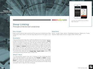 © 2017 Future Today Institute
Deep Linking
Third year on the list (non-consecutive)
Key Insight
Deep mobile linking has been around since the beginning of smartphones. Deep
mobile links make it easier to ﬁnd and share data across all of the apps in your
phone.
Examples
There are three kinds of deep links: traditional, deferred and contextual. Tradition-
al deep links reroute you from one app or site (such as a link posted in Twitter)
directly to the app, as long as you have that app installed. Deferred deep links
either link straight to content if the app is installed, or to an app store for you to
download the app ﬁrst. In 2016, we saw the proliferation of deep linking through-
out the Apple and Android operating systems. Contextual deep links offer much
more robust information—they take you from site to app, app to site, or app to
app, and they can also offer personalized information. For example, when you
land at the airport, you might ﬁnd that your airline app sends you a link to Uber.
(You’ll ﬁnd similar offerings within Google Maps.) Apple’s iOS10 enables quick
switching and sharing between apps via deep links.
What’s Next
This interoperability signals a new shift in thinking, as many mobile app devel-
opers have been hesitant to use deep links. With Google and Apple’s changes,
app-to-app experiences should start to become more common. For example,
Branch is a startup that helps developers deliver previews of their applications
before users install them. We expect to see this trend develop as the deep linking
ecosystem starts to take off in the coming year.
Watchlist
Button; Google; Apple; Branch; MobileDeepLinking.org; Deeplink.me; Quixey;
Appsﬁre; AdRoll; tapCommerce; Vungle; InMobi; MoPub; Vserv
Like Uber, many platforms are now offering
deep mobile links.
TREND 019
46 © 2017 Future Today Institute
Needs Monitoring Informs Strategy Requires Action
 