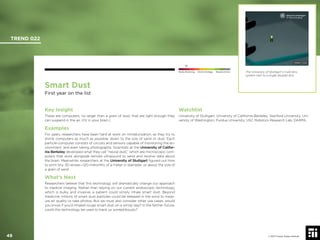 © 2017 Future Today Institute
Smart Dust
First year on the list
Key Insight
These are computers, no larger than a grain of dust, that are light enough they
can suspend in the air. (Or in your brain.)
Examples
For years, researchers have been hard at work on miniaturization, as they try to
shrink computers as much as possible, down to the size of sand or dust. Each
particle-computer consists of circuits and sensors capable of monitoring the en-
vironment, and even taking photographs. Scientists at the University of Califor-
nia Berkeley developed what they call “neural dust,” which are microscopic com-
puters that work alongside remote ultrasound to send and receive data about
the brain. Meanwhile, researchers at the University of Stuttgart ﬁgured out how
to print tiny 3D lenses—120 millionths of a meter in diameter, or about the size of
a grain of sand.
What’s Next
Researchers believe that this technology will dramatically change our approach
to medical imaging. Rather than relying on our current endoscopic technology,
which is bulky and invasive, a patient could simply inhale smart dust. Beyond
medicine, trillions of smart dust particles could be released in the wind to meas-
ure air quality or take photos. But we must also consider other use cases: would
you know if you’d inhaled rouge smart dust on a windy day? In the farther-future,
could this technology be used to track us surreptitiously?
Watchlist
University of Stuttgart; University of California Berkeley; Stanford University; Uni-
versity of Washington; Purdue University; USC Robotics Research Lab; DARPA.
The University of Stuttgart’s multi-lens
system next to a single doublet lens.
TREND 022
49 © 2017 Future Today Institute
Needs Monitoring Informs Strategy Requires Action
 