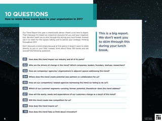 Our Trend Report this year is intentionally dense—there’s a lot here to digest.
That’s because it’s meant as a practical resource for you and your organiza-
tion. We don’t want you to skim through this during your lunch break. Instead,
use it to listen for the signals talking and to advise your strategic thinking
throughout 2017.
Don’t discount a trend simply because at ﬁrst glance it doesn’t seem to relate
directly to you or your ﬁeld. Instead, think about these 159 trends and ask
yourself the following questions:
01 How does this trend impact our industry and all of its parts?
02 Who are the drivers of change in this trend? Which companies, leaders, founders, startups, researchers?
03 How are companies/ agencies/ organizations in adjacent spaces addressing this trend?
04 Where does this trend create potential new partners or collaborators for us?
05 How are our competitors/ related agencies harnessing this trend (or failing to do so?)
06 Which of our customer segments—existing, former, potential, theoretical—does this trend address?
07 How will the wants, needs and expectations of our customers change as a result of this trend?
08 Will this trend create new competitors for us?
09 How does this trend inspire us?
10 How does this trend help us think about innovation?
This is a big report.
We don’t want you
to skim through this
during your lunch
break.
10 QUESTIONS
How to relate these trends back to your organization in 2017
5
© 2017 Future
Today Institute
 