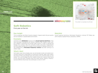 © 2017 Future Today Institute
Soft Robotics
First year on the list
Key Insight
This is a relatively new ﬁeld of robotics research. Imagine robots that are squishy
and can operate in unpredictable environments.
Examples
Scientists at the BioRobotics Institute at the Scuola Superiore Sant’Anna in Pisa,
Italy, have been investigating soft robotics. Recently, they created a robot octo-
pus, capable of replicating the animals’s agile motions. In order to replicate the
biology of an octopus, they built computer models using exact measurements
and then experimented with a number of soft actuators to develop artiﬁcial mus-
cles. Researchers at Worchester Polytechnic Institute have been working on a
robotic snake.
What’s Next
Soft robots mean that someday soon, we will be able to enter and explore envi-
ronments previously unreachable by conventional methods: deep ocean waters,
the terrain of Mars, and perhaps even the gushing rivers of blood inside our own
bodies. This is just the beginning. Don’t expect to play with a squishy robot drone
at your next pool party. However those who follow drones, robotics, infrastruc-
ture and defense should have new prototypes to look at in 2017.
Watchlist
Scuola Superiore Sant’Anna; Worchester Polytechnic Institute; MIT Media Lab;
Johns Hopkins Applied Physics Laboratory; DARPA.
This octobot is an example of a soft robot.
TREND 023
50 © 2017 Future Today Institute
Needs Monitoring Informs Strategy Requires Action
 