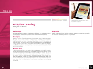 © 2017 Future Today Institute
Adaptive Learning
First year on the list
Key Insight
Artiﬁcial Intelligence is causing a disruption in education. The “one size ﬁts some”
model will soon be replaced by individualized adaptive learning software.
Examples
Adaptive learning software tailors the coursework for each student individually.
Students are assessed in real time, so that concepts and skills are presented in a
way that’s easiest for her to understand. Students are therefore able to work at
their own pace. The machine learning techniques powering the software requires
a large amount of data—which means many thousands of students—to be effec-
tive. Geekie, an adaptive learning startup, is now being used in thousands of high
schools across Brazil.
What’s Next
The number of startups in the adaptive learning space will continue to grow, es-
pecially as more schools gain access to portable technology. In the near-future,
computerized textbooks will adapt to each student. These systems will not re-
place teachers, but rather enable teachers to more adroitly support each individ-
ual student. There are opportunities for publishers to extract more revenue from
their core offerings: schools and students might subscribe to books rather than
buying them outright. However adaptive learning also stands to disrupt the text-
book value chain, from book sellers, to printers, to recycling centers to logging
companies.
Watchlist
Geekie; DreamBox; Smart Sparrow; Knewton; Pearson; McGraw-Hill; Northwest-
ern University; Stanford University; Y Combinator.
Adaptive learning software is being used to
power digital textbooks.
TREND 030
57 © 2017 Future Today Institute
Needs Monitoring Informs Strategy Requires Action
 