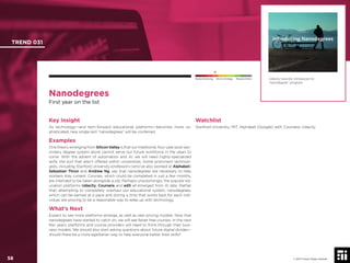 © 2017 Future Today Institute
Nanodegrees
First year on the list
Key Insight
As technology—and tech-forward educational platforms—becomes more so-
phisticated, new single-skill “nanodegrees” will be conferred.
Examples
One theory emerging from Silicon Valley is that our traditional, four-year post-sec-
ondary degree system alone cannot serve our future workforce in the years to
come. With the advent of automation and AI, we will need highly-specialized
skills, the sort that aren’t offered within universities. Some prominent technolo-
gists, including Stanford University professors (who’ve also worked at Alphabet)
Sebastian Thrun and Andrew Ng, say that nanodegrees are necessary to help
workers stay current. Courses, which could be completed in just a few months,
are intended to be taken alongside a job. Perhaps unsurprisingly, the popular ed-
ucation platforms Udacity, Coursera and edX all emerged from AI labs. Rather
than attempting to completely overhaul our educational system, nanodegrees,
which can be earned at a pace and during a time that works best for each indi-
vidual, are proving to be a reasonable way to keep up with technology.
What’s Next
Expect to see more platforms emerge, as well as new pricing models. Now that
nanodegrees have started to catch on, we will see fewer free courses. In the next
few years, platforms and course providers will need to think through their busi-
ness models. We should also start asking questions about future digital divides—
should there be a more egalitarian way to help everyone better their skills?
Watchlist
Stanford University; MIT; Alphabet (Google); edX; Coursera; Udacity.
Udacity recently introduced its
“nanodegree” program.
TREND 031
58 © 2017 Future Today Institute
Needs Monitoring Informs Strategy Requires Action
 
