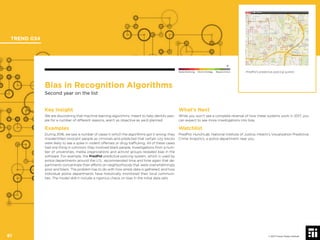 © 2017 Future Today Institute
Bias in Recognition Algorithms
Second year on the list
Key Insight
We are discovering that machine learning algorithms, meant to help identify peo-
ple for a number of different reasons, aren’t as objective as we’d planned.
Examples
During 2016, we saw a number of cases in which the algorithms got it wrong: they
misidentiﬁed innocent people as criminals and predicted that certain city blocks
were likely to see a spike in violent offenses or drug trafﬁcking. All of these cases
had one thing in common: they involved black people. Investigations from a num-
ber of universities, media organizations and activist groups revealed bias in the
software. For example, the PredPol predictive policing system, which is used by
police departments around the U.S., recommended time and time again that de-
partments concentrate their efforts on neighborhoods that were overwhelmingly
poor and black. The problem has to do with how arrest data is gathered, and how
individual police departments have historically monitored their local communi-
ties. The model didn’t include a rigorous check on bias in the initial data sets.
What’s Next
While you won’t see a complete reversal of how these systems work in 2017, you
can expect to see more investigations into bias.
Watchlist
PredPol; HunchLab; National Institute of Justice; Hitachi’s Visualization Predictive
Crime Analytics; a police department near you.
PredPol’s predictive policing system.
TREND 034
61 © 2017 Future Today Institute
Needs Monitoring Informs Strategy Requires Action
 