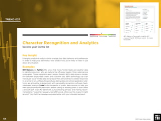 © 2017 Future Today Institute
Character Recognition and Analytics
Second year on the list
Key Insight
Emerging predictive analytics tools wrangle your data, behavior and preferences
in order to map your personality—and predict how you’re likely to react in just
about any situation.
Examples
IBM Watson and Twitter offer a tool that mines Twitter feeds and weather data
to identify consumers who are likely to ﬁre off angry tweets if their cable service
is disrupted. Those complaints aren’t empty threats: IBM’s data shows a correla-
tion between disgruntled tweets and customer loss. IBM’s technology can scan
individuals’ social media data and analyze their personalities to predict responses
to an email or an ad. Recruiting startups, dating sites and school application plat-
forms are all starting to experiment with personality recognition software. Nash-
ville-based startup Crystal culls thousands of public data sources to help you
learn about someone’s personality before calling or emailing them. It even offers
a kind of spell check for sentiment, autocorrecting phrases and making recom-
mendations (“keep the message under 200 words, otherwise this recipient might
ignore it”) so that the message resonates better with your intended recipient.
IBM Watson’s Personality Insights API
analyzed Oprah Winfrey’s tweets to create
her proﬁle.
TREND 037
64 © 2017 Future Today Institute
Needs Monitoring Informs Strategy Requires Action
 