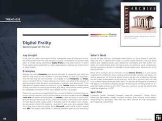 © 2017 Future Today Institute
The Internet Archive is saving some—but not
all—of our content.
TREND 039
66 © 2017 Future Today Institute
Needs Monitoring Informs Strategy Requires Action
Digital Frailty
Second year on the list
What’s Next
During the past election, candidates relied heavily on social media to get their
ideas out, and to debate each other in a public space. Recently, many of those
tweets and Facebook posts were deleted by candidates and their staffs. Cur-
rently, the United States does not have a policy on archiving social media posts.
Should a governor, senator or president’s social media posts become part of an
ofﬁcial archive?
While some content can be retrieved via the Internet Archive, it is only taking
snapshots of content at a time. Libraries archive printed material, but there is no
central repository for all of the digital content we are now producing. Perhaps
we don’t need to save every listicle and quiz. What will a future society look like
if our current media landscape goes dark? Do we have an obligation to preserve
the digital conversations shaping society? Should we be working harder to en-
sure that digital archives aren’t lost? These are questions we will be asking (and
hopefully answering) in 2017.
Watchlist
Facebook; Twitter; Alphabet (Google); Snapchat; Instagram; Tumblr; Yahoo;
NewsCorp; Bloomberg; Disney; Comcast; Amazon; AT&T; Verizon; ESPN; Netﬂix;
General Electric; BuzzFeed; PRX; PRI; Vox; NPR; Internet Archive; newspapers
and magazines everywhere.
Key Insight
In the past two years, we’ve seen the ﬁrst widespread cases of important journal-
ism being erased from the web because of media consolidation or because sites
were no longer being maintained. Digital Frailty is the phenomenon in which
those digital assets published to a news organization’s website are impermanent
or easily broken.
Examples
Perhaps not every Facebook post should be saved in perpetuity, but might we
need to look back on this moment in time and reﬂect on how our language—
how the very way we communicate—was shaped by our Instagrams, our Snaps,
and our tweets? Will our future historians look back, marveling at the amount of
anthropological data we were simultaneously creating—and destroying? If this
past election season taught us anything, it’s that Twitter helped to shape public
opinion and the outcome of the election, but many controversial tweets posted
by candidates running for ofﬁce, were deleted by their campaigns.
Meanwhile, several news organizations have moved to digital-only publications as
a cost-cutting measure. One of the best digital journalism projects remains Rising
From Ruin, an award-winning project by MSNBC. It tells the story of Katrina’s af-
termath through the lenses of two small communities in Mississippi that weren’t
covered by any other media outlet. It included a series of videos, maps, interac-
tive elements, a forum for residents—and since it only exists as a website, there
is no other way to see the stories. When Microsoft pulled out of its joint venture
with NBC, the project went ofﬂine. It’s recently available again, but for how long?
 