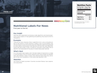 © 2017 Future Today Institute
In this age of technology, we need a
nutritional label for news.
TREND 040
67 © 2017 Future Today Institute
Needs Monitoring Informs Strategy Requires Action
Nutritional Labels For News
First year on the list
Key Insight
Now that news organizations are relying on data, algorithms, and machine learn-
ing for various aspects of news gathering and publishing, they should commit to
transparency.
Examples
There are too many instances of bias in algorithms to list. Just as consumers ex-
pect to see a byline on stories, because it creates a chain of accountability, they
will soon expect to know how stories were built. Reporters aided and augmented
by smart systems should explain what data sets and tools they used. Meanwhile,
stories that were written in part or entirely by computers should reﬂect that an
algorithm was responsible for the piece of content being read/ watched.
What’s Next
It is in the public’s best interest, and in the best interest of newsrooms, to create
a nutritional label of sorts for stories, explaining which technologies and datasets
were used. Whether a label or simply a few sentences below each story, we ex-
pect to see more transparency in how stories were reported in 2017.
Watchlist
Tow Center for Digital Journalism; Columbia Journalism Review; news organiza-
tions everywhere.
 