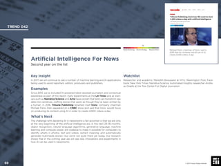 © 2017 Future Today Institute
Michael Ferro, chairman of tronc, said in
2016 that his company would use AI to
create 2,000 videos a day.
TREND 042
69 © 2017 Future Today Institute
Needs Monitoring Informs Strategy Requires Action
Artiﬁcial Intelligence For News
Second year on the list
Watchlist
Researcher and academic Meredith Broussard at NYU; Washington Post; Face-
book; New York Times; Narrative Science; Automated Insights; researcher Andre-
as Graefe at the Tow Center For Digital Journalism
Key Insight
In 2017, we will continue to see a number of machine learning and AI applications
being used to assist reporters, editors, producers and publishers.
Examples
Since 2013, we’ve included AI-powered robot-assisted journalism and contextual
awareness as part of this report. Early experiments at the LA Times and at start-
ups such as Narrative Science and Arria have proven that bots can transform raw
data into narratives, crafting stories that seem as though they’ve been written by
a human. In 2016, Tribune Publishing renamed itself tronc; company chairman
Michael Ferro then appeared on a CNBC show and said that tronc would focus
on producing its content using AI in order to create 2,000 videos a day.
What’s Next
The challenge with declaring AI in newsrooms a fait accompli is that we are only
at the very beginning of the artiﬁcial intelligence era. In the next 24-36 months,
object recognition, natural language algorithms, generative language, machine
learning and compute power will coalesce to make it possible for computers to
identify what’s in photos, text and videos, extract meaning, and automatically
generate multimedia stories—but we’re not quite there yet today. Our research
shows that in the coming year we will see new innovations and experiments in
how AI can be used in newsrooms.
 