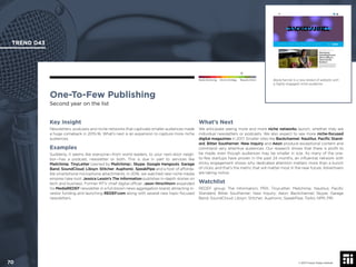 © 2017 Future Today Institute
Backchannel is a new breed of website with
a highly engaged niche audience.
TREND 043
70 © 2017 Future Today Institute
Needs Monitoring Informs Strategy Requires Action
One-To-Few Publishing
Second year on the list
What’s Next
We anticipate seeing more and more niche networks launch, whether they are
individual newsletters or podcasts. We also expect to see more niche-focused
digital magazines in 2017. Smaller sites like Backchannel, Nautilus, Paciﬁc Stand-
ard, Bitter Southerner, New Inquiry and Aeon produce exceptional content and
command very attentive audiences. Our research shows that there is proﬁt to
be made, even though audiences may be smaller in size. As many of the one-
to-few startups have proven in the past 24 months, an inﬂuential network with
sticky engagement shows why dedicated attention matters more than a bunch
of clicks, and that’s the metric that will matter most in the near future. Advertisers
are taking notice.
Watchlist
REDEF group; The Information; PRX; TinyLetter; Mailchimp; Nautilus; Paciﬁc
Standard; Bitter Southerner; New Inquiry; Aeon; Backchannel; Skype; Garage
Band; SoundCloud; Libsyn; Stitcher; Auphonic; SpeakPipe; Twilio; NPR; PRI.
Key Insight
Newsletters, podcasts and niche networks that captivate smaller audiences made
a huge comeback in 2015-16. What’s next is an expansion to capture more niche
audiences.
Examples
Suddenly, it seems like everyone—from world leaders, to your next-door neigh-
bor—has a podcast, newsletter or both. This is due in part to services like
Mailchimp, TinyLetter (owned by Mailchimp), Skype, Google Hangouts, Garage
Band, SoundCloud, Libsyn, Stitcher, Auphonic, SpeakPipe and a host of afforda-
ble smartphone microphone attachments. In 2016, we watched new niche media
empires take root: Jessica Lessin’s The Information publishes in-depth stories on
tech and business. Former MTV chief digital ofﬁcer Jason Hirschhorn expanded
his MediaREDEF newsletter in a full-blown news aggregation brand, attracting in-
vestor funding and launching REDEF.com along with several new topic-focused
newsletters.
 