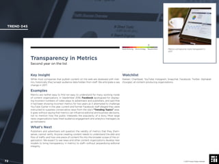 © 2017 Future Today Institute
Metrics will become more transparent in
2017.
TREND 045
72 © 2017 Future Today Institute
Needs Monitoring Informs Strategy Requires Action
Transparency in Metrics
Second year on the list
Watchlist
Nielsen; Chartbeat; YouTube; Instagram; Snapchat; Facebook; Twitter; Alphabet
(Google); all content-producing organizations.
Key Insight
While most companies that publish content on the web are obsessed with met-
rics, historically they’ve kept audience data hidden from staff. We anticipate a sea
change in 2017.
Examples
Metrics are neither easy to ﬁnd nor easy to understand for many working inside
of content organizations. In September 2016, Facebook apologized for display-
ing incorrect numbers of video plays to advertisers and publishers, and said that
it had been showing incorrect metrics for two years as it attempted to challenge
YouTube. Earlier in the year, current and former Facebook staff alleged they were
instructed to suppress conservative news from the site’s “Trending Topics” area.
It goes without saying that metrics can inﬂuence editorial and business decisions,
not to mention how the public interprets the popularity of a story. Most large
news organizations have hired audience engagement and analytics managers as
go-betweens.
What’s Next
Publishers and advertisers will question the validity of metrics that they, them-
selves, cannot verify. Anyone creating content needs to understand the ebb and
ﬂow of trafﬁc and how one piece of content ﬁts into the broader scope of the or-
ganization. We expect to see news and other content organizations develop new
models to bring transparency in metrics to staff—without jeopardizing editorial
integrity.
 