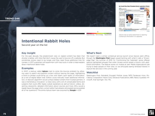 © 2017 Future Today Institute
Apture was an early experiment in layering
contextual information on websites.
TREND 046
73 © 2017 Future Today Institute
Needs Monitoring Informs Strategy Requires Action
Intentional Rabbit Holes
Second year on the list
What’s Next
We haven’t seen a similar contextual service launch since Apture went ofﬂine,
though the Washington Post began experimenting with what it calls a “Knowl-
edge Map” the summer of 2015. Its “Confronting the Caliphate” series offered
special highlighted phrases that when clicked would reveal a column with addi-
tional information. The feature works on mobile as well. Media organizations are
trying to keep people on their sites, so we anticipate seeing renewed interest in
Apture-like services in the coming year.
Watchlist
Washington Post; Alphabet (Google); Mother Jones; NPR; Facebook; tronc; Mc-
Clatchy Corporation; News Corp; Advance Publications; BBC News; Guardian; Mi-
crosoft; Axel Springer; Vox; Mic.
Key Insight
For the past decade, the predominant view on digital content has been that
shorter is better, with links that don’t cause the user to bounce off a website. But
sometimes stories need to be longer, and they need those additional links for
context. In 2017, publishers will experiment with new tools in order to lead readers
down intentional rabbit holes.
Examples
In 2007, a startup called Apture tried to solve the bounce problem by allow-
ing users to search and explore content without leaving the page. Highlighting
a word or phrase could bring up a box with layers upon layers of information,
as a sort of digital rabbit hole. Editors could manually insert additional informa-
tion, or Apture’s algorithm would surface related content from trusted partners. It
was a tremendous innovation—a news story with a lot of complicated terms and
subjects that could offer heady subset explainers as well as historic videos, dis-
senting viewpoints, detailed information about sources and more. Why would a
reader leave the page when a smart editor had already anticipated and answered
all of her questions? The entire Apture team was acquired by Google in 2011.
 