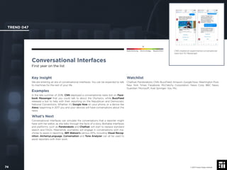 © 2017 Future Today Institute
CNN created an experimental conversational
news bot for Messenger.
TREND 047
74 © 2017 Future Today Institute
Needs Monitoring Informs Strategy Requires Action
Conversational Interfaces
First year on the list
Watchlist
Chatfuel; Pandorabots; CNN; BuzzFeed; Amazon; Google Now; Washington Post;
New York Times; Facebook; McClatchy Corporation; News Corp; BBC News;
Guardian; Microsoft; Axel Springer; Vox; Mic.
Key Insight
We are entering an era of conversational interfaces. You can be expected to talk
to machines for the rest of your life.
Examples
In the late summer of 2016, CNN deployed a conversational news bot on Face-
book Messenger that you could talk to about the Olympics, while BuzzFeed
released a bot to help with their reporting on the Republican and Democratic
National Conventions. Whether it’s Google Now on your phone, or a device like
Alexa, beginning in 2017 you and your devices will have conversations about the
news.
What’s Next
Conversational interfaces can simulate the conversations that a reporter might
have with her editor, as she talks through the facts of a story. Bottable interfaces
and platforms, such as Pandorabots and Chatfuel, will start to replace standard
search and FAQ’s. Meanwhile, journalists will engage in conversations with ma-
chines to assist in reporting. IBM Watson’s various APIs, including Visual Recog-
nition, AlchemyLanguage, Conversation and Tone Analyzer can all be used to
assist reporters with their work.
 