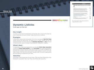 © 2017 Future Today Institute
This listicle became the gold standard for
many journalists in 2013.
TREND 048
75 © 2017 Future Today Institute
Needs Monitoring Informs Strategy Requires Action
Dynamic Listicles
First year on the list
Key Insight
A listicle is a short-form of explanatory writing that uses a list as its structure. Dy-
namic listicles are that same content made interactive via chatbots.
Examples
In 2013-2015, listicles were everywhere. One of the most popular New York Times
stories during that period was “52 Places to Go in 2014.” Listicles are still the
bread-and-butter of newer startups like Upworthy, BuzzFeed and Vox. Because
of the structured nature of listicles, they are perfect material for chatbots.
What’s Next
In September, in her annual presentation at the 2016 Online News Association
conference, Future Today Institute founder Amy Webb discussed the emergence
and promise of dynamic listicles. They can be used for a number of different sto-
ries: elections, breaking news events, public health epidemics, sports and more.
News outlets of all sizes and journalists working inside of various organizations
are now starting to experiment with them.
Watchlist
World Bank; State Department; Russia Today; CNN; BuzzFeed; Washington Post;
McClatchy Corporation; New York Times; Vox; Reﬁnery29; Upworthy.
 