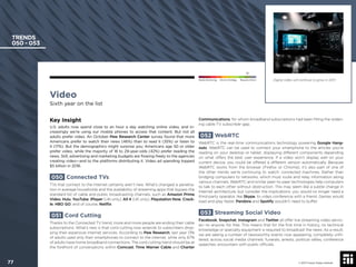 Video
Sixth year on the list
Key Insight
U.S. adults now spend close to an hour a day watching online video, and in-
creasingly we’re using our mobile phones to access that content. But not all
adults prefer video. An October Pew Research Center survey found that more
Americans prefer to watch their news (46%) than to read it (35%) or listen to
it (17%). But the demographics might surprise you: Americans age 50 or older
prefer video, while the majority of 18 to 29-year-olds (42%) prefer reading the
news. Still, advertising and marketing budgets are ﬂowing freely to the agencies
creating video—and to the platforms distributing it. Video ad spending topped
$5 billion in 2016.
050 Connected TVs
TVs that connect to the internet certainly aren’t new. What’s changed is penetra-
tion in average households and the availability of streaming apps that bypass the
standard list of cable and public broadcasting channels, such as Amazon Prime
Video, Hulu, YouTube, iPlayer (UK-only), All 4 (UK only), Playstation Now, Crack-
le, HBO GO, and of course, Netﬂix.
051 Cord Cutting
Thanks to the Connected TV trend, more and more people are ending their cable
subscriptions. What’s new is that cord cutting now extends to subscribers drop-
ping their expensive internet services. According to Pew Research, last year 13%
of adults used only their smartphones to connect to the internet, while only 67%
of adults have home broadband connections. The cord cutting trend should be at
the forefront of conversations within Comcast, Time Warner Cable and Charter
Communications, for whom broadband subscriptions had been ﬁlling the widen-
ing cable TV subscriber gap.
052 WebRTC
WebRTC is the real-time communications technology powering Google Hang-
outs. WebRTC can be used to connect your smartphone to the articles you’re
reading on your desktop or tablet, displaying different components depending
on what offers the best user experience. If a video won’t display well on your
current device, you could be offered a different version automatically. Because
WebRTC works from the browser (Firefox or Chrome), it’s also part of one of
the other trends we’re continuing to watch: connected machines. Rather than
bridging computers to networks, which must route and relay information along
various channels, WebRTC and similar peer-to-peer technologies help computers
to talk to each other without obstruction. This may seem like a subtle change in
Internet architecture, but consider the implications: you would no longer need a
third-party operator, like Skype, to video conference with a friend. Games would
load and play faster. Pandora and Spotify wouldn’t need to buffer.
053 Streaming Social Video
Facebook, Snapchat, Instagram and Twitter all offer live streaming video servic-
es—to anyone, for free. This means that for the ﬁrst time in history, no technical
knowledge or specialty equipment is required to broadcast the news. As a result,
we are seeing a number of newsworthy events now appearing, completely unﬁl-
tered, across social media channels: funerals, arrests, political rallies, conference
speeches, encounters with public ofﬁcials.
TRENDS
050 - 053
Digital video will continue to grow in 2017.
© 2017 Future Today Institute
Needs Monitoring Informs Strategy Requires Action
77
 