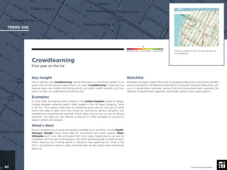 © 2017 Future Today Institute
Waze is a platform that can also be used for
crowdlearning.
TREND 056
80 © 2017 Future Today Institute
Needs Monitoring Informs Strategy Requires Action
Crowdlearning
First year on the list
Watchlist
Alphabet (Google); Apple; Microsoft; Investigative Reporters and Editors (profes-
sional association); the National Institute for Computer-Assisted Reporting; vari-
ous U.S. government websites; various state and local government websites; the
websites of government agencies worldwide; various news organizations.
Key Insight
You’re familiar with crowdsourcing: asking the public to contribute content or to
assist with on-the-ground reporting on an issue. Crowdlearning is querying our
passive data—our mobile and online activity, our public health records, our loca-
tions—to learn or understand something new.
Examples
In June 2016, the evening after citizens in the United Kingdom voted for Brexit,
Google revealed sobering search data: people in the UK were Googling “what
is the EU.” This passive data told an interesting story, and it’s just part of what
we’re now able to learn from the crowd by monitoring various networks. Our
smartphone ownership has reached critical mass, and so has our use of various
networks. Our data not only follows us around, it’s often available for anyone to
search, collect and analyze.
What’s Next
Good crowdlearning sources are already available to us, and they include Health-
Data.gov, Google’s busy times data for businesses and public spaces, Waze,
Wikipedia and more. We anticipate that more news organizations—as well as
marketers, activists and other groups—will start harnessing data in creative ways.
That’s because our thinking results in behavior (like searching for “what is the
EU?”). Our behavior results in data. And that data can be used to learn something
about us.
 