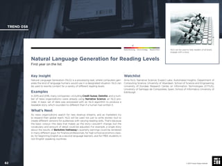 © 2017 Future Today Institute
NLG can be used to help readers of all levels
engage with a story.
TREND 058
82 © 2017 Future Today Institute
Needs Monitoring Informs Strategy Requires Action
Natural Language Generation for Reading Levels
First year on the list
Watchlist
Arria NLG; Narrative Science; Expect Labs; Automated Insights; Department of
Computing Science, University of Aberdeen; School of Science and Engineering,
University of Dundee; Research Center on Information Technologies (CiTIUS),
University of Santiago de Compostela, Spain; School of Informatics University of
Edinburgh
Key Insight
Natural Language Generation (NLG) is a processing task, where computers gen-
erate the kind of language humans would use in a designated situation. NLG can
be used to rewrite content for a variety of different reading levels.
Examples
In 2015 and 2016, many companies—including Credit Suisse, Deloitte, and a num-
ber of news organizations—were already using Narrative Science, an NLG pro-
vider. A basic set of data was processed with an NLG algorithm to produce a
readable story, which sounded no different than if a human had written it.
What’s Next
As news organizations search for new revenue streams, and as marketers try
to expand their global reach, NLG will be used not just to write stories—but to
create different versions for audiences with varying reading skills. That’s because
the basic corpus—the data that makes up the story—wouldn’t change, but the
vocabulary and amount of detail could be adjusted. For example, a single story
about the results of Berkshire Hathaway’s quarterly earnings could be rendered
in many different ways: for ﬁnance professionals, for high school economics class-
es, for beginning English as a second language learners, and for MBA students in
non-English speaking countries.
 