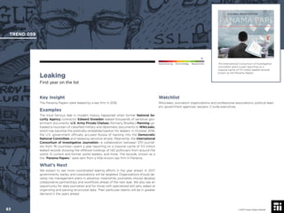 © 2017 Future Today Institute
The International Consortium of Investigative
Journalists spent a year reporting on a
massive cache of 11.5 million leaked records
known as the Panama Papers.
TREND 059
83 © 2017 Future Today Institute
Needs Monitoring Informs Strategy Requires Action
Leaking
First year on the list
Watchlist
WikiLeaks; journalism organizations and professional associations; political lead-
ers; government agencies; lawyers; C-suite executives.
Key Insight
The Panama Papers were leaked by a law ﬁrm in 2016.
Examples
The most famous leak in modern history happened when former National Se-
curity Agency contractor Edward Snowden leaked thousands of sensitive gov-
ernment documents. U.S. Army Private Chelsea (formerly Bradley) Manning up-
loaded a mountain of classiﬁed military and diplomatic documents to WikiLeaks,
which has become the politically-embattled bastion for leakers. In October 2016,
the U.S. government ofﬁcially accused Russia of hacking into the Democratic
National Committee and releasing sensitive emails. Meanwhile, the International
Consortium of Investigative Journalists—a collaboration between 370 journal-
ists from 76 countries—spent a year reporting on a massive cache of 11.5 million
leaked records showing the offshore holdings of 140 politicians from around the
world, 12 current and former world leaders, and more. The records, known as a
the “Panama Papers,” were sent from a little-known law ﬁrm in Panama.
What’s Next
We expect to see more coordinated leaking efforts in the year ahead. In 2017,
governments, banks, and corporations will be targeted. Organizations should de-
velop risk management plans in advance; meanwhile, journalists should develop
collaborative partnerships and workﬂows ahead of the next leak. We also see an
opportunity for data journalists and for those with specialized skill sets, adept at
organizing and parsing structured data. Their particular talents will be in greater
demand in the years ahead.
 