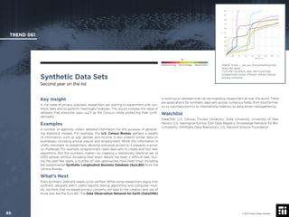 © 2017 Future Today Institute
IMAGE: Emily — can you ﬁnd something that
looks like data?
CUTLINE: Synthetic data sets could help
programmers build software without raising
privacy concerns.
TREND 061
85 © 2017 Future Today Institute
Needs Monitoring Informs Strategy Requires Action
Synthetic Data Sets
Second year on the list
is working on datasets that can be shared by researchers all over the world. There
are applications for synthetic data sets across numerous ﬁelds, from bioinformat-
ics to macroeconomics to international relations to data-driven newsgathering.
Watchlist
DataONE; U.S. Census; Purdue University; Duke University; University of New
Mexico; U.S. Geological Survey; ESA Data Registry; Knowledge Network for Bio-
complexity; SANParks Data Repository; U.S. National Science Foundation
Key Insight
In the wake of privacy scandals, researchers are starting to experiment with syn-
thetic data sets to perform meaningful analyses. This would increase the value of
datasets that everyone uses—such as the Census—while protecting their conﬁ-
dentiality.
Examples
A number of agencies collect detailed information for the purpose of generat-
ing statistical models. For example, the U.S. Census Bureau gathers a wealth
of information, such as age, gender and income. It also collects similar data on
businesses, including annual payroll and employment. While this information is
vitally important to researchers, allowing everyone access to it presents a priva-
cy challenge. For example, programmers need data sets to create and test new
algorithms. But the numbers matter—so creating a statistically identical set of
1000 people without divulging their exact details has been a difﬁcult task. Dur-
ing the past few years, a number of new approaches have been tried, including
the experimental Synthetic Longitudinal Business Database (SynLBD) from the
Census Bureau.
What’s Next
Even synthetic data still needs to be veriﬁed. While some researchers argue that
synthetic datasets aren’t useful beyond testing algorithms and computer mod-
els, we think that increased privacy concerns will lead to the creation and use of
more sets like the SynLBD. The Data Observation Network for Earth (DataONE)
 