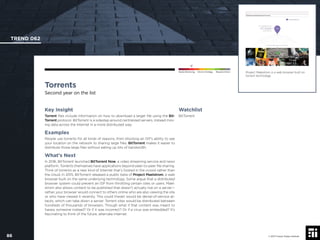© 2017 Future Today Institute
Project Malestrom is a web browser built on
torrent technology.
TREND 062
86 © 2017 Future Today Institute
Needs Monitoring Informs Strategy Requires Action
Torrents
Second year on the list
Watchlist
BitTorrent
Key Insight
Torrent ﬁles include information on how to download a larger ﬁle using the Bit-
Torrent protocol. BitTorrent is a sidestep around centralized servers, instead mov-
ing data across the Internet in a more distributed way.
Examples
People use torrents for all kinds of reasons, from blocking an ISP’s ability to see
your location on the network to sharing large ﬁles. BitTorrent makes it easier to
distribute those large ﬁles without eating up lots of bandwidth.
What’s Next
In 2016, BitTorrent launched BitTorrent Now, a video streaming service and news
platform. Torrents themselves have applications beyond peer-to-peer ﬁle sharing.
Think of torrents as a new kind of Internet that’s hosted in the crowd rather than
the cloud. In 2015, BitTorrent released a public beta of Project Maelstrom, a web
browser built on the same underlying technology. Some argue that a distributed
browser system could prevent an ISP from throttling certain sites or users. Mael-
strom also allows content to be published that doesn’t actually live on a server—
rather, your browser would connect to others online who are also viewing the site
or who have viewed it recently. This could thwart would be denial-of-service at-
tacks, which can take down a server. Torrent sites would be distributed between
hundreds of thousands of browsers. Though what if that content was meant to
harass someone instead? Or if it was incorrect? Or if a virus was embedded? It’s
fascinating to think of the future, alternate Internet.
 