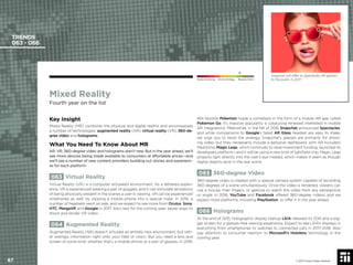 Mixed Reality
Fourth year on the list
Key Insight
Mixed Reality (MR) combines the physical and digital realms and encompasses
a number of technologies: augmented reality (AR), virtual reality (VR), 360-de-
gree video and holograms.
What You Need To Know About MR
AR, VR, 360-degree video and holograms aren’t new. But in the year ahead, we’ll
see more devices being made available to consumers at affordable prices—and
we’ll see a number of new content providers building out stories and experienc-
es for each platform.
063 Virtual Reality
Virtual Reality (VR) is a computer simulated environment. As a tethered experi-
ence, VR is experienced wearing a pair of goggles, and it can stimulate sensations
of being physically present in the scenes a user is viewing. VR can be experienced
untethered as well, by slipping a mobile phone into a special mask. In 2016, a
number of headsets went on sale, and we expect to see more from Oculus, Sony,
HTC, MergeVR and Google in 2017. Also new for the coming year: easier ways to
shoot and render VR video.
064 Augmented Reality
Augmented Reality (AR) doesn’t simulate an entirely new environment, but rath-
er overlays information right onto your ﬁeld of vision. But you need a lens and
screen of some kind, whether that’s a mobile phone or a pair of glasses. In 2016,
90s favorite Pokemon made a comeback in the form of a mobile AR app called
Pokemon Go. It’s massive popularity is catalyzing renewed interested in mobile
AR integrations. Meanwhile, in the fall of 2016 Snapchat announced Spectacles,
and while comparisons to Google’s failed AR Glass headset are easy to make,
we urge you to resist the analogy. Snapchat’s glasses are primarily for shoot-
ing video, but they necessarily include a personal dashboard, with AR included.
Meantime, Magic Leap, which continues to raise investment funding, launched its
developers platform—and it will be using a new kind of lightﬁeld chip. Magic Leap
projects light directly into the user’s eye instead, which makes it seem as though
digital objects exist in the real world.
065 360-degree Video
360-degree video is created with a special camera system capable of recording
360 degrees of a scene simultaneously. Once the video is rendered, viewers can
use a mouse, their ﬁngers, or gesture to watch the video from any perspective
or angle. In 2016, YouTube and Facebook offered 360-degree videos, and we
expect more platforms, including PlayStation, to offer it in the year ahead.
066 Holograms
At the end of 2015, holographic display startup LEIA released its SDK and a big-
ger screen for a glasses-free viewing experience. Expect to see LEIA’s displays in
everything from smartphones to watches to connected cars in 2017-2018. Also
pay attention to consumer reaction to Microsoft’s Hololens technology in the
coming year.
TRENDS
063 - 066
Snapchat will offer its Spectacles AR glasses
to the public in 2017.
© 2017 Future Today Institute
Needs Monitoring Informs Strategy Requires Action
87
 